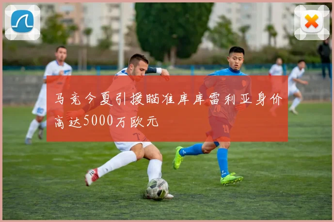 马竞今夏引援瞄准库库雷利亚身价高达5000万欧元