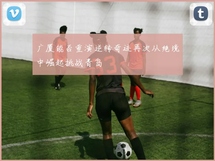 广厦能否重演逆转奇迹再次从绝境中崛起挑战青岛