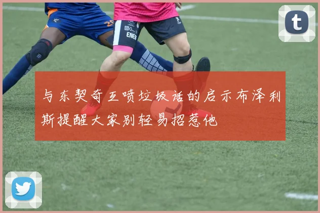与东契奇互喷垃圾话的启示布泽利斯提醒大家别轻易招惹他