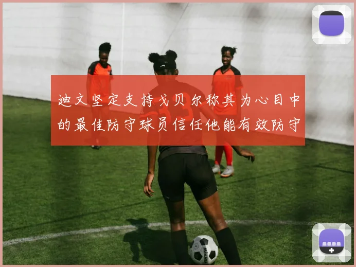 迪文坚定支持戈贝尔称其为心目中的最佳防守球员信任他能有效防守约基奇