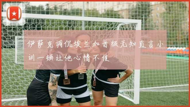 伊萨克调侃埃兰加晋级无知直言小训一顿让他心情不佳