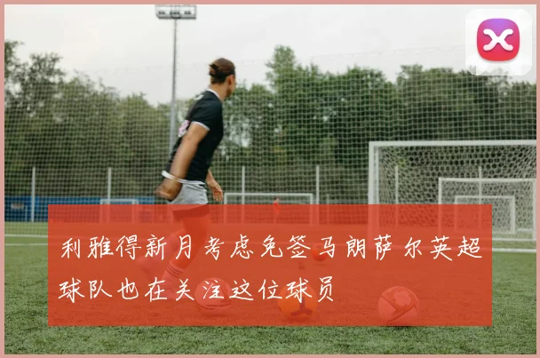利雅得新月考虑免签马朗萨尔英超球队也在关注这位球员