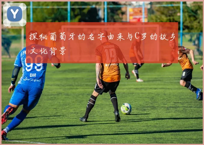 探秘葡萄牙的名字由来与C罗的故乡文化背景