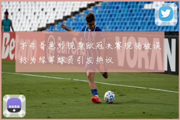 字母哥意外现身欧冠决赛现场被误标为绿军球员引发热议