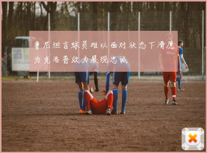 鲁尼坦言球员难以面对状态下滑愿为克洛普效力展现忠诚