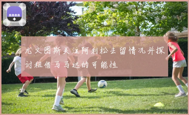 尤文图斯关注阿利松去留情况并探讨租借马马达的可能性