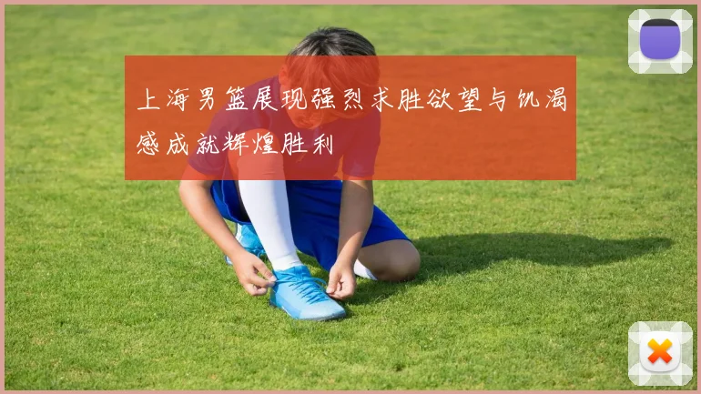 上海男篮展现强烈求胜欲望与饥渴感成就辉煌胜利